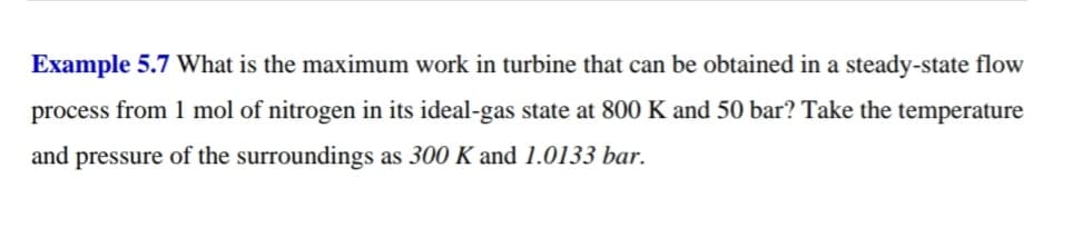 Example 5.7 What is the maximum work in turbine that can be obtained in a steady-state flow
process from 1 mol of nitrogen in its ideal-gas state at 800 K and 50 bar? Take the temperature
and pressure of the surroundings as 300 K and 1.0133 bar.
