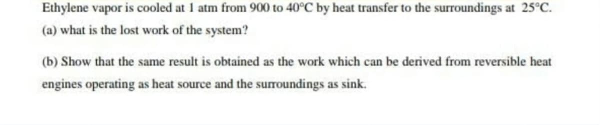 Ethylene vapor is cooled at 1 atm from 900 to 40°C by heat transfer to the surroundings at 25°C.
(a) what is the lost work of the system?
(b) Show that the same result is obtained as the work which can be derived from reversible heat
engines operating as heat source and the surroundings as sink.