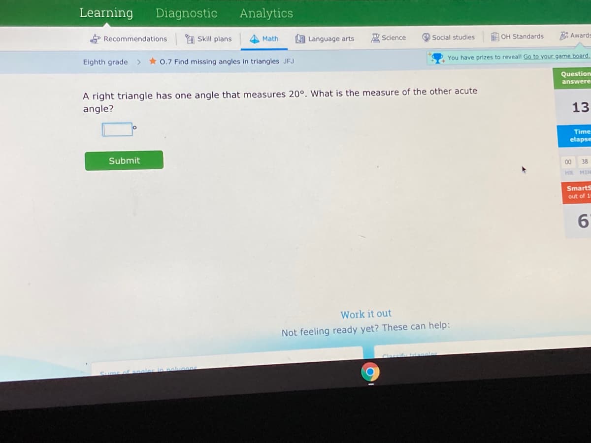 Learning
Diagnostic
Analytics
* Recommendations
1 Skill plans
应 Sclence
E OH Standards
* Awards
Math
LE Language arts
Social studies
You have prizes to reveall Go to your game board.
Eighth grade >
* 0.7 Find missing angles in triangles JFJ
Question
answere
A right triangle has one angle that measures 20°. What is the measure of the other acute
angle?
13
Time
elapse
Submit
00
38
HR MIN
Smarts
out of 1
6'
Work it out
Not feeling ready yet? These can help:
