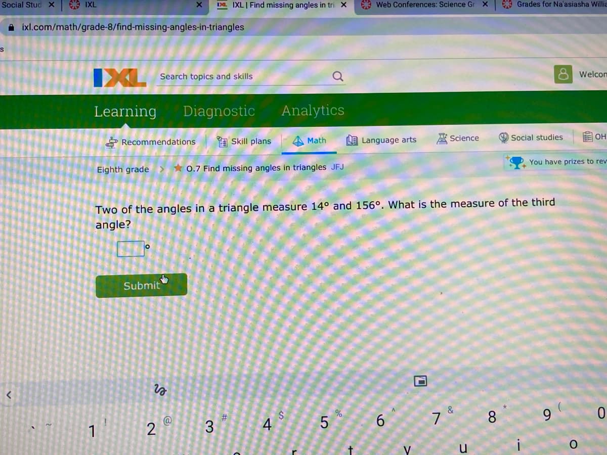 Social Stud X
* IXL
Da IXLI Find missing angles in tri X
A Web Conferences: Science Gr X
* Grades for Na'asiasha Willia
A ixl.com/math/grade-8/find-missing-angles-in-triangles
IXL
Search topics and skills
Welcom
Learning
Diagnostic
Analytics
* Recommendations
A Skill plans
LE Language arts
A Science
O Social studies
E OH
Math
You have prizes to rev
Eighth grade>
* 0.7 Find missing angles in triangles JFJ
Two of the angles in a triangle measure 14° and 156°. What is the measure of the third
angle?
Submit
&
8
9
%23
3
6.
@
1
