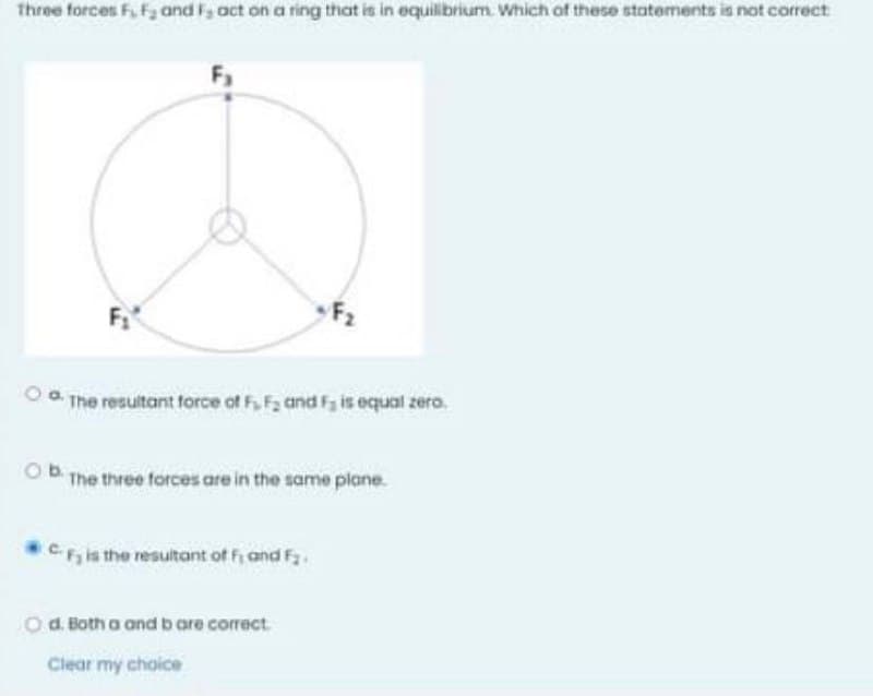 Three forces Fi Fa and F, oct on a ring that is in equilibrium. Which of these statements is not correct
F1
F2
Oa The resultant force of F, F2 and Fy is equal zero.
OB The three forces are in the same plane.
CFils the resultant of fi and F2.
d. Both a and b are correct.
Clear my choice
