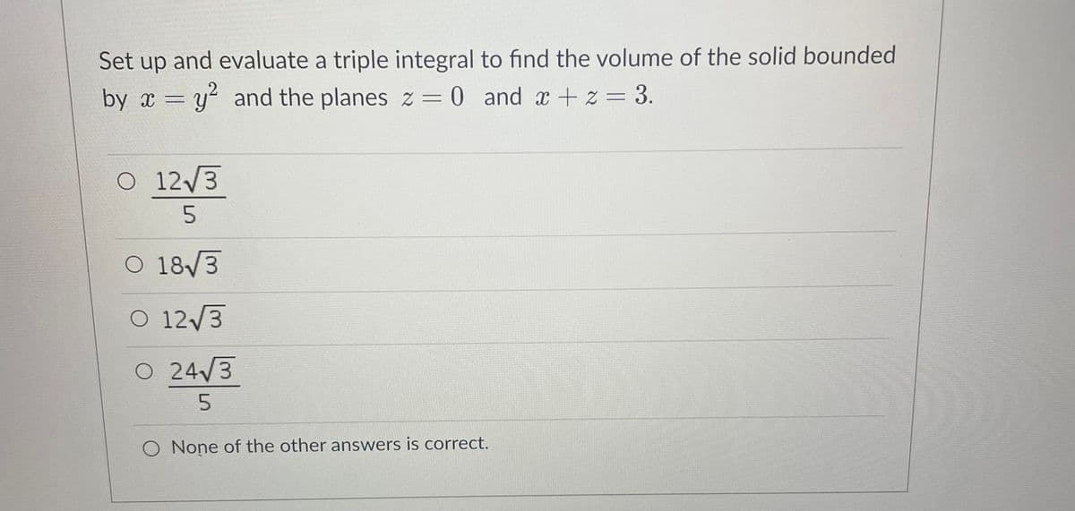 Set up and evaluate a triple integral to find the volume of the solid bounded
by x = y? and the planes z = 0 and x + z= 3.
O 12/3
O 18/3
O 12/3
O 24/3
5.
O None of the other answers is correct.
