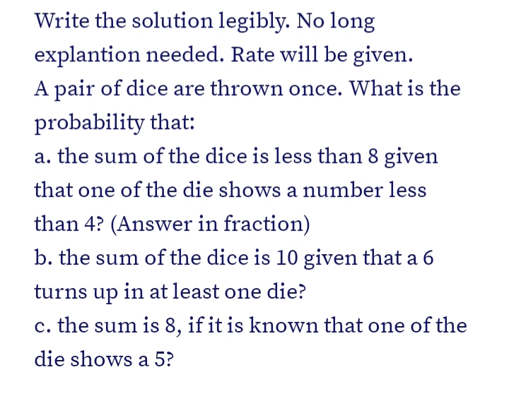 Write the solution legibly. No long
explantion needed. Rate will be given.
A pair of dice are thrown once. What is the
probability that:
a. the sum of the dice is less than 8 given
that one of the die shows a number less
than 4? (Answer in fraction)
b. the sum of the dice is 10 given that a 6
turns up in at least one die?
c. the sum is 8, if it is known that one of the
die shows a 5?
