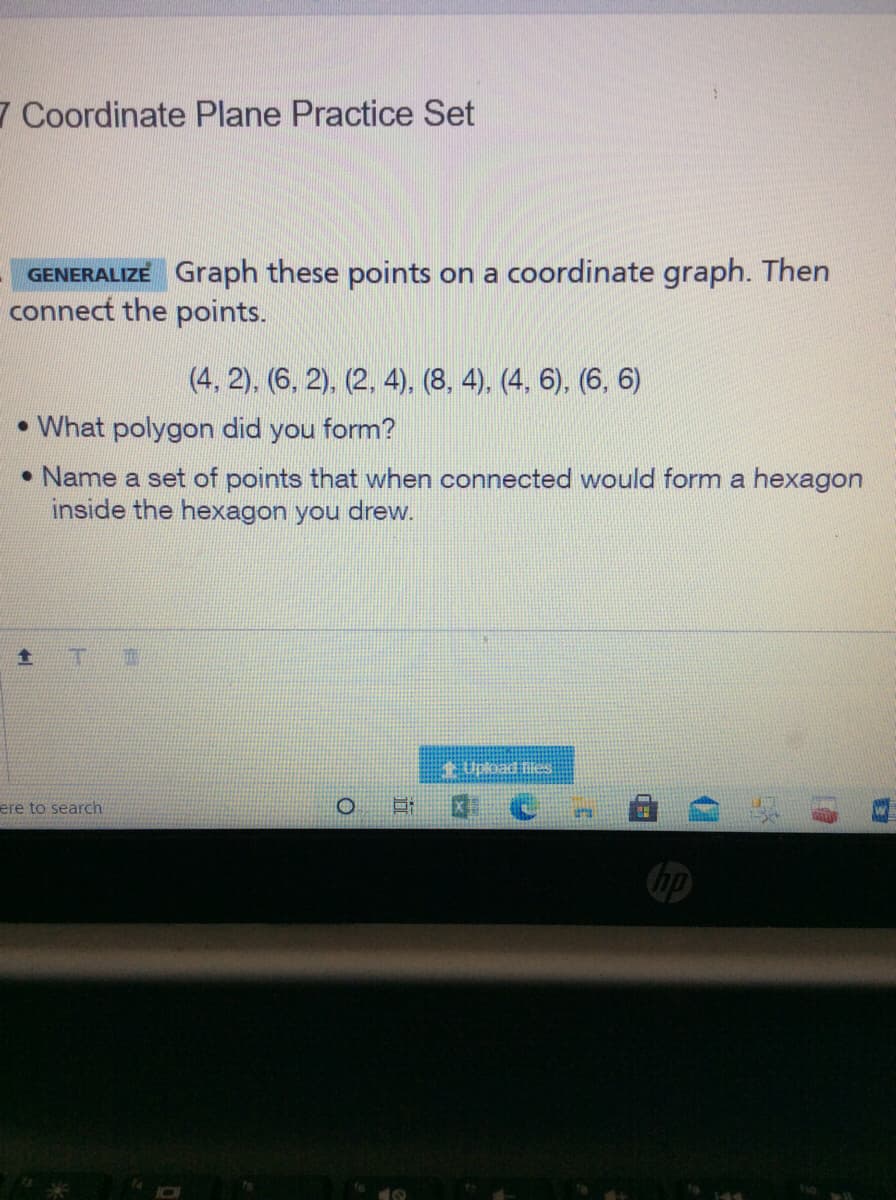 7 Coordinate Plane Practice Set
GENERALIZE Graph these points on a coordinate graph. Then
connect the points.
(4, 2). (6, 2). (2, 4), (8, 4), (4, 6), (6, 6)
• What polygon did you form?
• Name a set of points that when connected would form a hexagon
inside the hexagon you drew.
Upload es
ere to search
