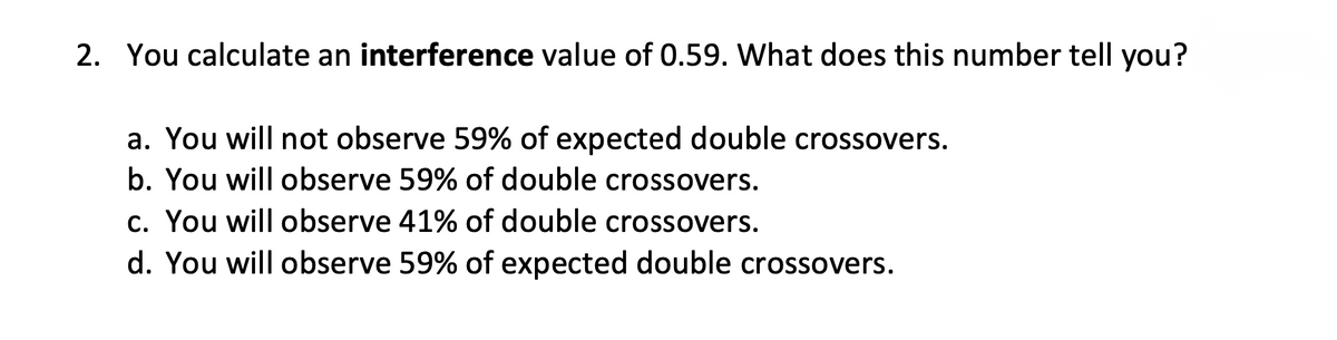 2. You calculate an interference value of 0.59. What does this number tell you?
a. You will not observe 59% of expected double crossovers.
b. You will observe 59% of double crossovers.
c. You will observe 41% of double crossovers.
d. You will observe 59% of expected double crossovers.

