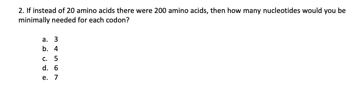 2. If instead of 20 amino acids there were 200 amino acids, then how many nucleotides would you be
minimally needed for each codon?
а.
3
b. 4
С. 5
d. 6
е. 7
