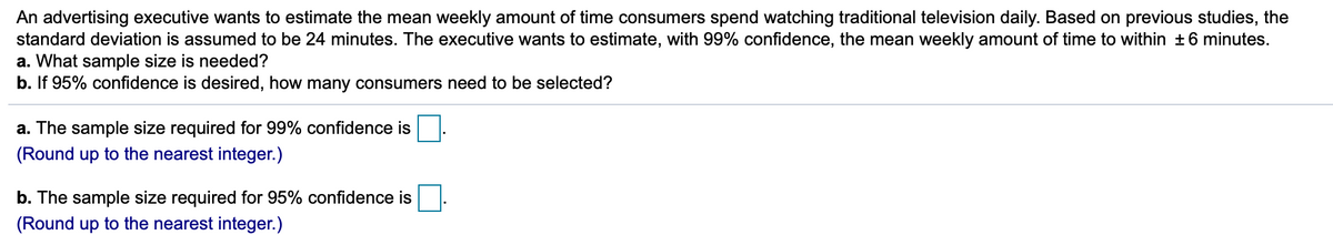 An advertising executive wants to estimate the mean weekly amount of time consumers spend watching traditional television daily. Based on previous studies, the
standard deviation is assumed to be 24 minutes. The executive wants to estimate, with 99% confidence, the mean weekly amount of time to within +6 minutes.
a. What sample size is needed?
b. If 95% confidence is desired, how many consumers need to be selected?
a. The sample size required for 99% confidence is.
(Round up to the nearest integer.)
b. The sample size required for 95% confidence is
(Round up to the nearest integer.)
