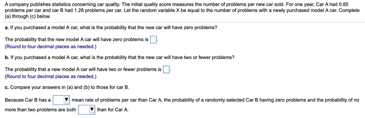 A company publishes statistics concerning car quality. The initial quality score measures the number of problems per new car sold. For one year, Car A had 0.85
problems per car and car B had 1.28 problems per car. Let the random variable X be equal to the number of problems with a newly purchased model A car. Complete
(a) through (c) below.
a. If you purchased a model A car, what is the probability that the new car will have zero problems?
The probability that the new model A car will have zero problems is
(Round to four decimal places as needed.)
b. If you purchased a model A car, what is the probability that the new car will have two or fewer problems?
The probability that a new model A car will have two or fewer problems is
(Round to four decimal places as needed.)
c. Compare your answers in (a) and (b) to those for car B.
Because Car B has a
mean rate of problems per car than Car A, the probability of a randomly selected Car B having zero problems and the probability of no
more than two problems are both
than for Car A.
