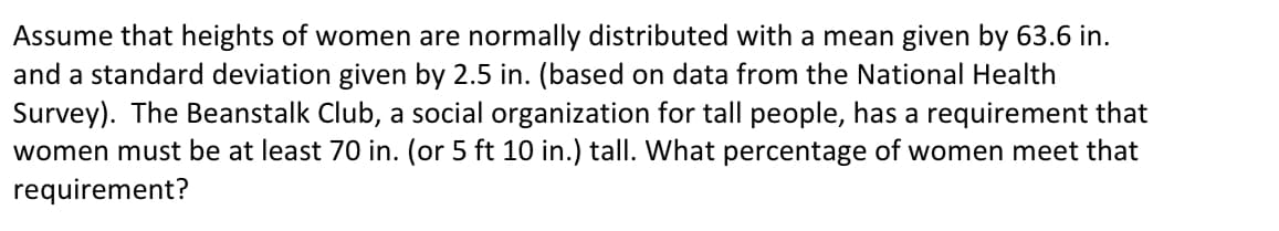 Assume that heights of women are normally distributed with a mean given by 63.6 in.
and a standard deviation given by 2.5 in. (based on data from the National Health
Survey). The Beanstalk Club, a social organization for tall people, has a requirement that
women must be at least 70 in. (or 5 ft 10 in.) tall. What percentage of women meet that
requirement?
