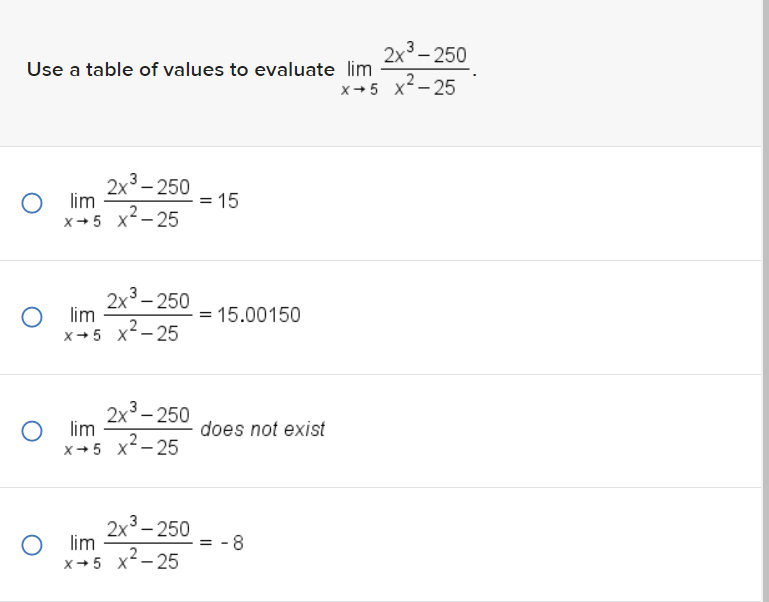 Use a table of values to evaluate lim
Olim
X-5 X²-25
2x³-250
3
2x³-250
Olim
x+5 x²-25
Olim
2x³-250
X→5 X²-25
Olim
2x³-250
x+5 x²-25
= 15
= 15.00150
does not exist
=
-8
2x³ - 250
X→5 x²-25