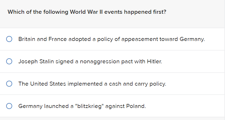 Which of the following World War II events happened first?
Britain and France adopted a policy of appeasement toward Germany.
O Joseph Stalin signed a nonaggression pact with Hitler.
The United States implemented a cash and carry policy.
Germany launched a "blitzkrieg" against Poland.