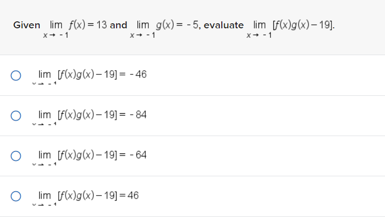 Given lim f(x) = 13 and lim g(x) = -5, evaluate lim [f(x)g(x) - 19].
X→ -1
X→ -1
X→ -1
O
O
O
O
lim [f(x)g(x)-19] = -46
lim [f(x)g(x)-19] = -84
lim [f(x)g(x)-19] = -64
lim [f(x)g(x)-19] = 46