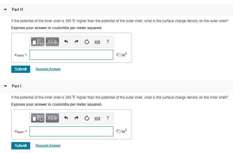 Part H
If the potential of the inner shell is 355 V higher than the potential of the outer shell, what is the surface charge density on the outer shell?
Express your answer in coulombs per meter squared.
C/m?
Oouter =
Submit
Request Answer
Part I
If the potential of the inner shell is 355 V higher than the potential of the outer shell, what is the surface charge density on the inner shell?
Express your answer in coulombs per meter squared.
Oinner
C/m?
Submit
Request Answer
