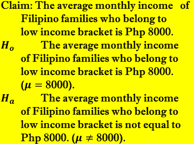 Claim: The average monthly income of
Filipino families who belong to
low income bracket is Php 8000.
The average monthly income
Но
of Filipino families who belong to
low income bracket is Php 8000.
(u = 8000).
Ha
The average monthly income
of Filipino families who belong to
low income bracket is not equal to
Php 8000. (и + 8000).
