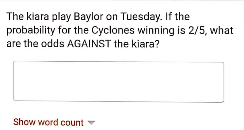 The kiara play Baylor on Tuesday. If the
probability for the Cyclones winning is 2/5, what
are the odds AGAINST the kiara?
Show word count
