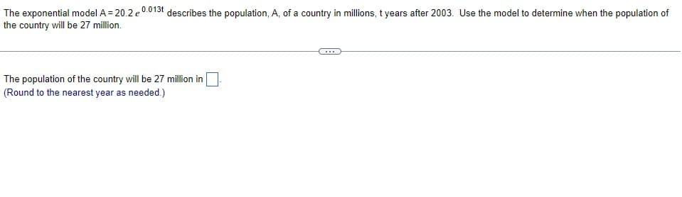 The exponential model A = 20.2 e0013t describes the population, A, of a country in millions, t years after 2003. Use the model to determine when the population of
the country will be 27 million.
The population of the country will be 27 million in
(Round to the nearest year as needed.)
