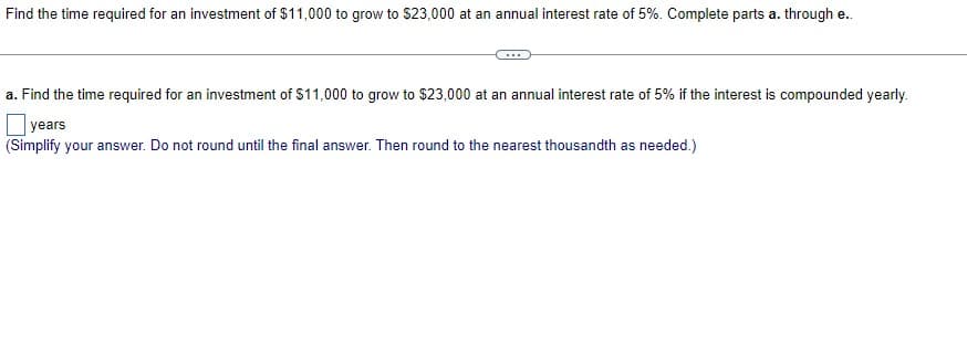 Find the time required for an investment of $11,000 to grow to $23,000 at an annual interest rate of 5%. Complete parts a. through e..
a. Find the time required for an investment of $11,000 to grow to $23,000 at an annual interest rate of 5% if the interest is compounded yearly.
years
(Simplify your answer. Do not round until the final answer. Then round to the nearest thousandth as needed.)
