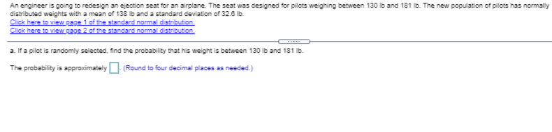 An engineer is going to redesign an ejection seat for an airplane. The seat was designed for pilots weighing between 130 lb and 181 Ib. The new population of pilots has normally
distributed weights with a mean of 138 ib and a standard deviation of 32.6 lb.
Click here to view page 1 of the standard normal distribution.
Click here to view page 2 of the standard normal distribution.
a. If a pilot is randomly selected, find the probability that his weight is between 130 lb and 181 Ib.
The probability is approximately- (Round to four decimal places as needed.)
