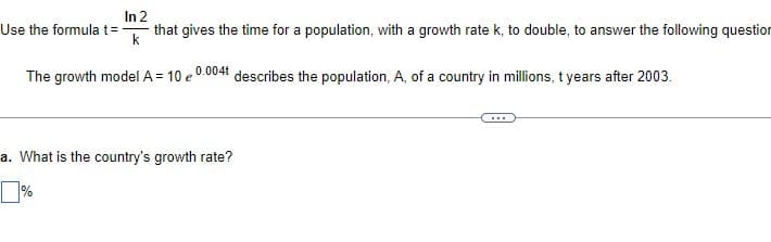 In 2
that gives the time for a population, with a growth rate k, to double, to answer the following question
Use the formula t= -
The growth model A = 10 e 0.0041 describes the population, A, of a country in millions, t years after 2003.
a. What is the country's growth rate?
]%

