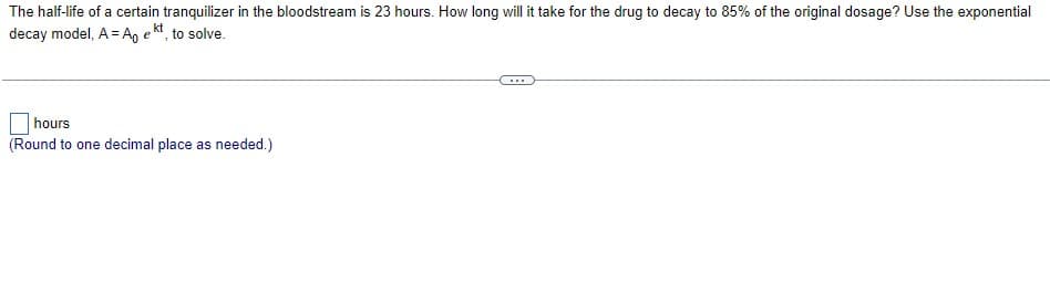 The half-life of a certain tranquilizer in the bloodstream is 23 hours. How long will it take for the drug to decay to 85% of the original dosage? Use the exponential
decay model, A = A, e kt, to solve.
...
hours
(Round to one decimal place as needed.)
