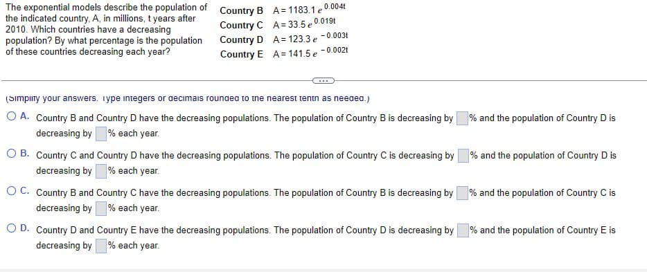 The exponential models describe the population of Country B A= 1183.1 e
the indicated country, A, in millions, t years after
2010. Which countries have a decreasing
population? By what percentage is the population
of these countries decreasing each year?
0.004t
Country C A= 33.5 e0.019t
Country D A = 123.3 e -0.003t
Country E A = 141.5 e -0.002t
(Simpıry your answers. iype integers or aecimais rounaea to tne nearest tentn as neeaea.)
O A. Country B and Country D have the decreasing populations. The population of Country B is decreasing by
decreasing by % each year.
% and the population of Country D is
O B. Country C and Country D have the decreasing populations. The population of Country C is decreasing by
decreasing by % each year.
% and the population of Country D is
OC. Country B and Country C have the decreasing populations. The population of Country B is decreasing by % and the population of Country C is
decreasing by % each year.
O D. Country D and Country E have the decreasing populations. The population of Country D is decreasing by
% and the population of Country E is
decreasing by % each year.
