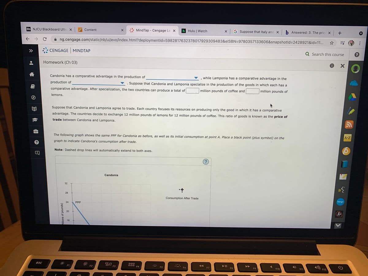 Bb NJCU Blackboard Ultra X
Content
Mind Tap Cengage Le X
h Hulu | Watch
G Suppose that Italy and X b Answered: 3. The pric x +
ng.cengage.com/static/nb/ui/evo/index.html?deploymentld%3=5982817632378017929309483&elSBN=9780357133606&snapshotld%3D2428921&id=11...
>>
CENGAGE MINDTAP
Q Search this course
Homework (Ch 03)
Candonia has a comparative advantage in the production of
while Lamponia has a comparative advantage in the
production of
. Suppose that Candonia and Lamponia specialize in the production of the goods in which each has a
comparative advantage. After specialization, the two countries can produce a total of
million pounds of coffee and
million pounds of
lemons.
Suppose that Candonia and Lamponia agree to trade. Each country focuses its resources on producing only the good in which it has a comparative
advantage. The countries decide to exchange 12 million pounds of lemons for 12 million pounds of coffee. This ratio of goods is known as the price of
trade between Candonia and Lamponia.
The following graph shows the same PPF for Candonia as before, as well as its initial consumption at point A. Place a black point (plus symbol) on the
A-Z
graph to indicate Candonia's consumption after trade.
Note: Dashed drop lines will automatically extend to both axes.
Candonia
28
Consumption After Trade
PPF
bongo
A
16
esc
20
F3
F1
F2
F12
F4
F5
F6
F7
F8
F9
F10
F11
32
24
20
hillions of pounds)
