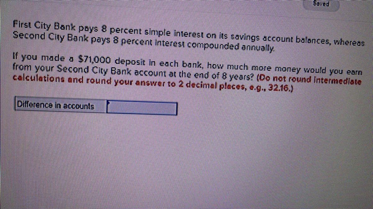 First City Bonk poys 8 percent simple interest.on its savings account balonces, whereas
Second City Bank pays 8 percent Interest compounded annually.
Lfyou made a S71,000 deposit In each bank, how much more money would you earn
from your Second City Bank account at the end of 8 years? (Do not round Intermediate
calculations and round your ancwerto 2 decimal places, e.g., 32.16.)
Difference in accounts

