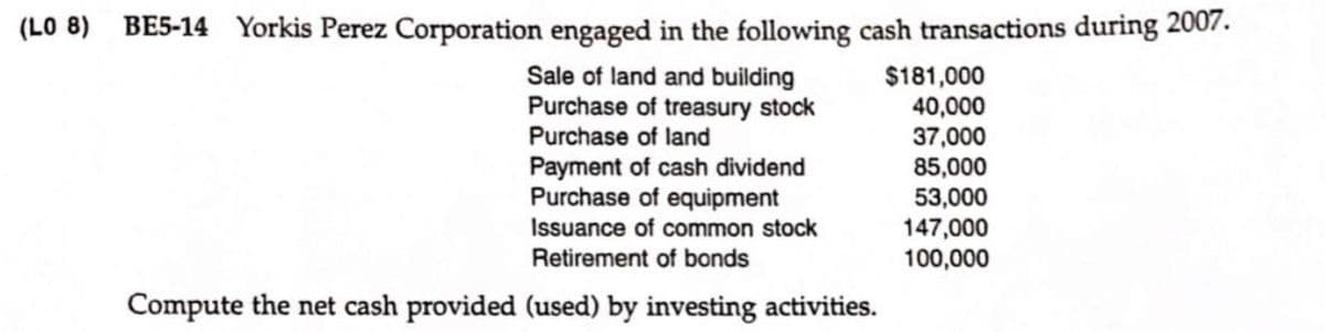 (LO 8) BE5-14 Yorkis Perez Corporation engaged in the following cash transactions during 2007.
Sale of land and building
Purchase of treasury stock
Purchase of land
$181,000
40,000
37,000
85,000
Payment of cash dividend
Purchase of equipment
53,000
147,000
100,000
Issuance of common stock
Retirement of bonds
Compute the net cash provided (used) by investing activities.

