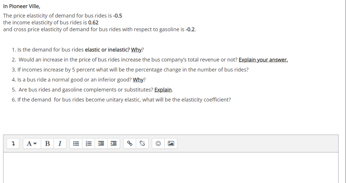 In Pioneer Ville,
The price elasticity of demand for bus rides is -0.5
the income elasticity of bus rides is 0.62
and cross price elasticity of demand for bus rides with respect to gasoline is -0.2.
1. Is the demand for bus rides elastic or inelastic? Why?
2. Would an increase in the price of bus rides increase the bus company's total revenue or not? Explain your answer.
3. If incomes increase by 5 percent what will be the percentage change in the number of bus rides?
4. Is a bus ride a normal good or an inferior good? Why?
5. Are bus rides and gasoline complements or substitutes? Explain.
6. If the demand for bus rides become unitary elastic, what will be the elasticity coefficient?
В
I
E E
!
