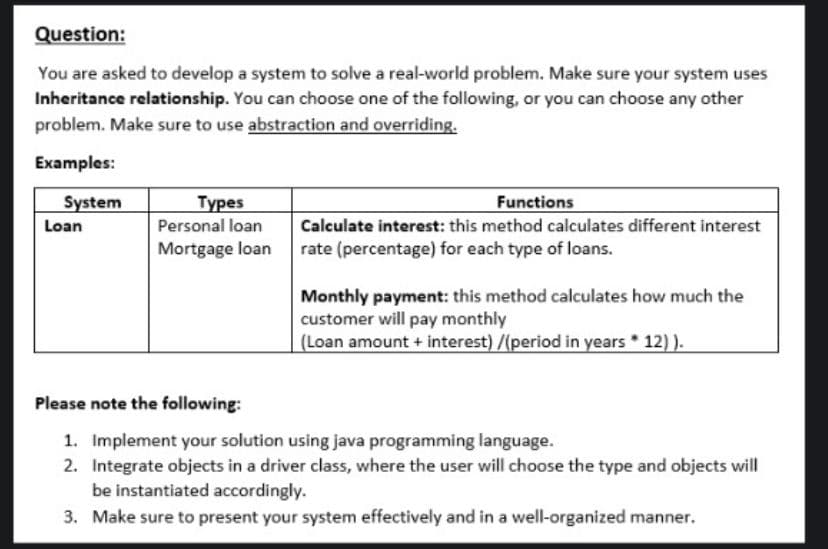 Question:
You are asked to develop a system to solve a real-world problem. Make sure your system uses
Inheritance relationship. You can choose one of the following, or you can choose any other
problem. Make sure to use abstraction and overriding.
Examples:
System
Турes
Functions
Calculate interest: this method calculates different interest
Loan
Personal loan
Mortgage loan rate (percentage) for each type of loans.
Monthly payment: this method calculates how much the
customer will pay monthly
(Loan amount + interest) /(period in years 12) ).
Please note the following:
1. Implement your solution using java programming language.
2. Integrate objects in a driver class, where the user will choose the type and objects will
be instantiated accordingly.
3. Make sure to present your system effectively and in a well-organized manner.

