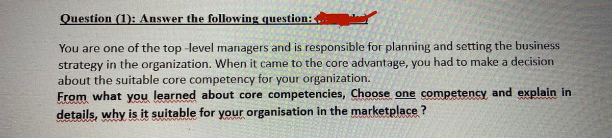 Question (1): Answer the following question:
You are one of the top -level managers and is responsible for planning and setting the business
strategy in the organization. When it came to the core advantage, you had to make a decision
about the suitable core competency for your organization.
From what you learned about core competencies, Choose one competency and explain in
details, why is it suitable for your organisation in the marketplace?
