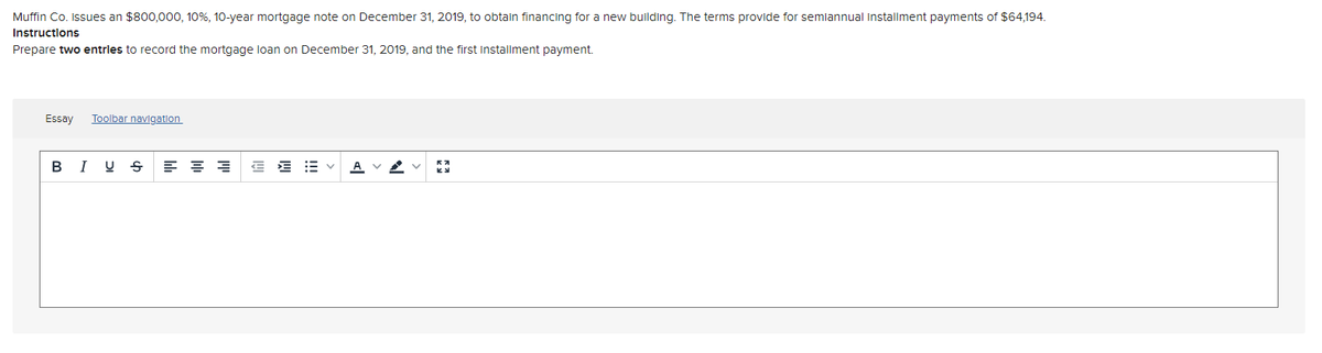 Muffin Co. issues an $800,000, 10%, 10-year mortgage note on December 31, 2019, to obtain financing for a new building. The terms provide for semiannual installment payments of $64,194.
Instructions
Prepare two entrles to record the mortgage loan on December 31, 2019, and the first installment payment.
Essay
Toolbar navigation
B I U S
