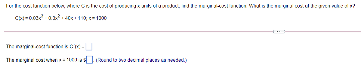 For the cost function below, where C is the cost of producing x units of a product, find the marginal-cost function. What is the marginal cost at the given value of x?
C(x) = 0.03x° + 0.3x2 + 40x + 110; x= 1000
The marginal-cost function is C'(x) = |
The marginal cost when x = 1000 is
(Round to two decimal places as needed.)
