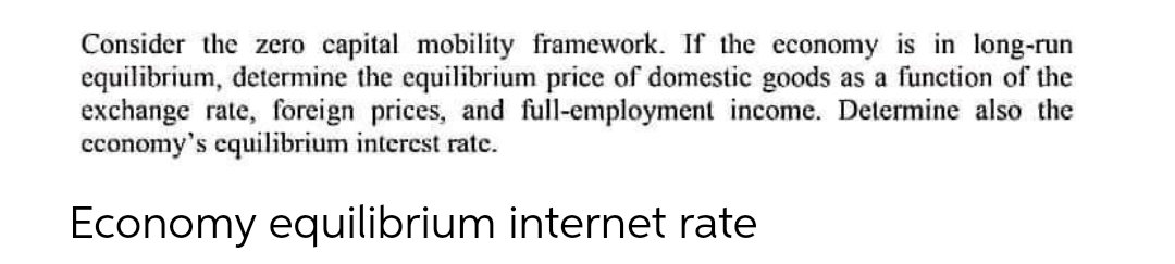 Consider the zero capital mobility framework. If the economy is in long-run
equilibrium, determine the equilibrium price of domestic goods as a function of the
exchange rate, foreign prices, and full-employment income. Determine also the
cconomy's cquilibrium interest rate.
Economy equilibrium internet rate
