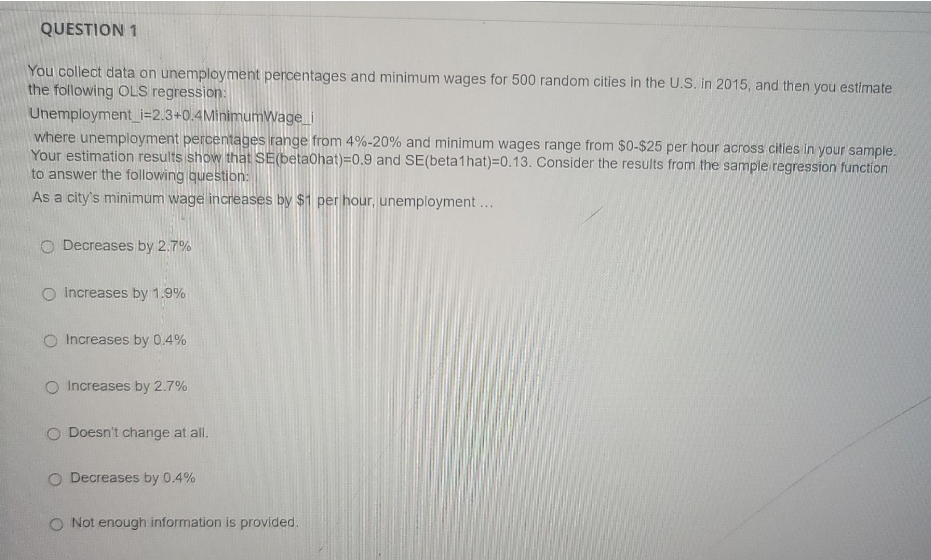 QUESTION 1
You collect data on unemployment percentages and minimum wages for 500 random cities in the U.S. in 2015, and then you estimate
the following OLS regression:
Unemployment_i=2.3+0.4MinimumWage i
where unemployment percentages range from 4%-20% and minimum wages range from $0-$25 per hour across cities in your sample.
Your estimation results show that SE(betaohat)=0.9 and SE(beta1hat)=D0.13. Consider the results from the sample regression function
to answer the following questibn:
As a city's minimum wage increases by $1 per hour, unemployment ...
O Decreases by 2.7%
O Increases by 1.9%
O Increases by 0.4%
O Increases by 2.7%
O Doesn't change at all.
O Decreases by 0.4%
O Not enough information is provided.
