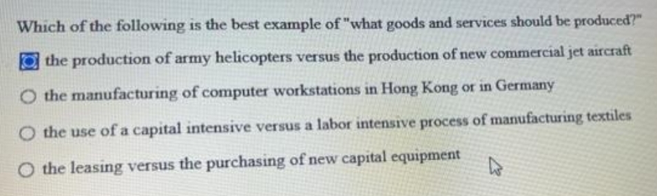 Which of the following is the best example of "what goods and services should be produced?"
the production of army helicopters versus the production of new commercial jet aircraft
O the manufacturing of computer workstations in Hong Kong or in Germany
the use of a capital intensive versus a labor intensive process of manufacturing textiles
the leasing versus the purchasing of new capital equipment

