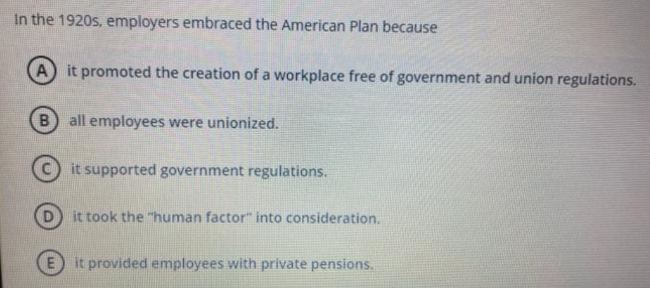 In the 1920s, employers embraced the American Plan because
A
it promoted the creation of a workplace free of government and union regulations.
B) all employees were unionized.
it supported government regulations.
it took the "human factor" into consideration.
E) it provided employees with private pensions.
