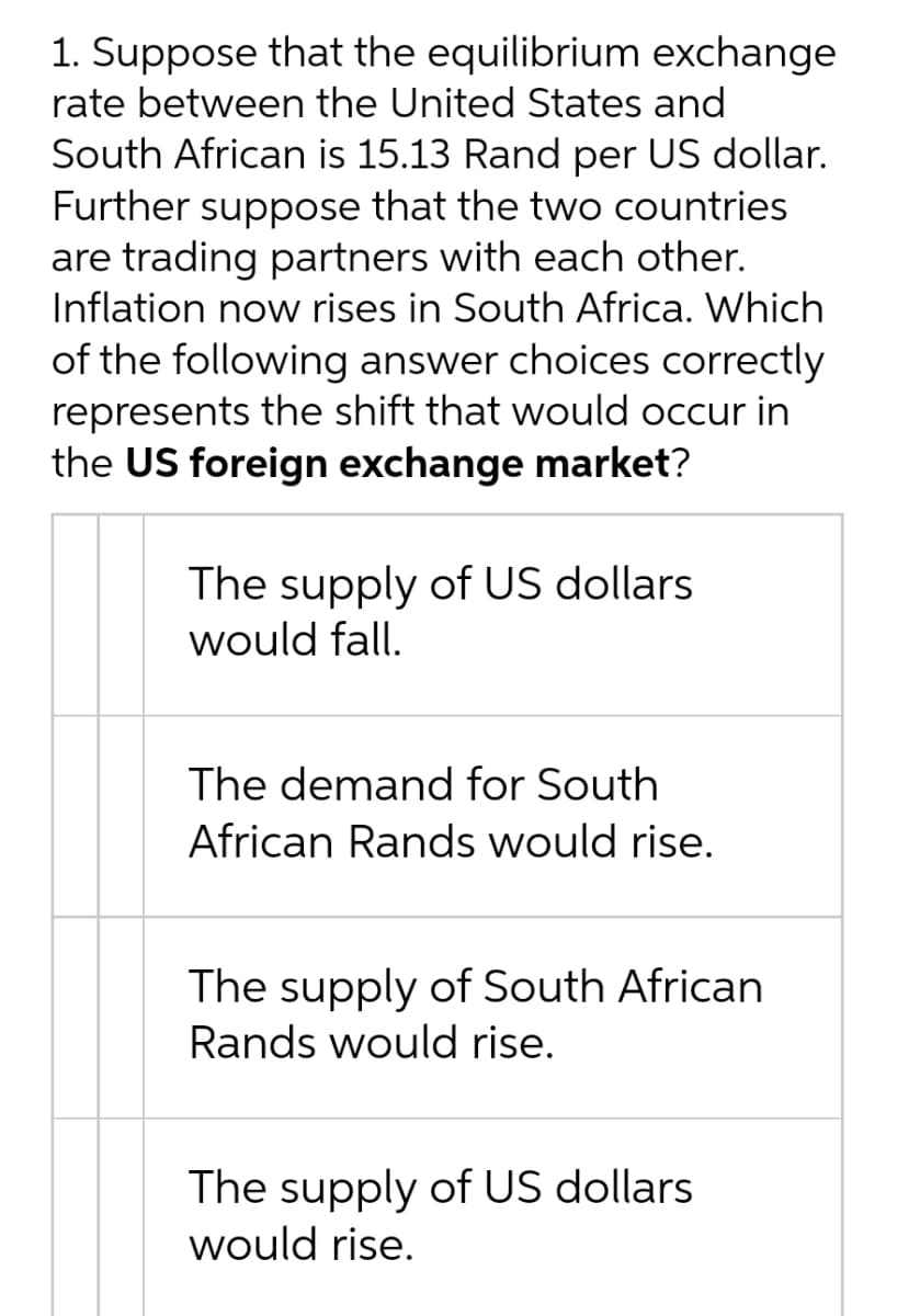 1. Suppose that the equilibrium exchange
rate between the United States and
South African is 15.13 Rand per US dollar.
Further suppose that the two countries
are trading partners with each other.
Inflation now rises in South Africa. Which
of the following answer choices correctly
represents the shift that would occur in
the US foreign exchange market?
The supply of US dollars
would fall.
The demand for South
African Rands would rise.
The supply of South African
Rands would rise.
The supply of US dollars
would rise.
