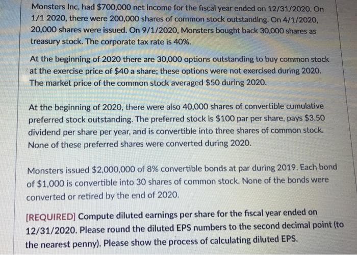 Monsters Inc. had $700,000 net income for the fiscal year ended on 12/31/2020. On
1/1 2020, there were 200,000 shares of common stock outstanding. On 4/1/2020,
20,000 shares were issued. On 9/1/2020, Monsters bought back 30,000 shares as
treasury stock. The corporate tax rate is 40%.
At the beginning of 2020 there are 30,000 options outstanding to buy common stock
at the exercise price of $40 a share; these options were not exercised during 2020.
The market price of the common stock averaged $50 during 2020.
At the beginning of 2020, there were also 40,000 shares of convertible cumulative
preferred stock outstanding. The preferred stock is $100 par per share, pays $3.50
dividend per share per year, and is convertible into three shares of common stock.
None of these preferred shares were converted during 2020.
Monsters issued $2,000,000 of 8% convertible bonds at par during 2019. Each bond
of $1,000 is convertible into 30 shares of common stock. None of the bonds were
converted or retired by the end of 2020.
[REQUIRED] Compute diluted earnings per share for the fiscal year ended on
12/31/2020. Please round the diluted EPS numbers to the second decimal point (to
the nearest penny). Please show the process of calculating diluted EPS.
