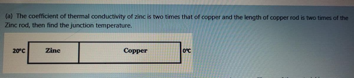 (a) The coefficient of thermal conductivity of zinc is two times that of copper and the length of copper rod is two times of the
Zinc rod, then find the junction temperature.
20°C
Zinc
Copper
O°C
