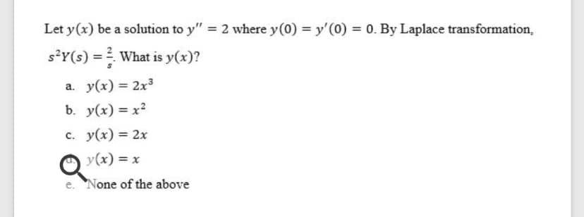 Let y(x) be a solution to y" = 2 where y(0) = y'(0) = 0. By Laplace transformation,
s?Y(s) = What is y(x)?
a. y(x) = 2x3
%3D
b. y(x) = x²
c. y(x) = 2x
y(x) = x
e. None of the above
