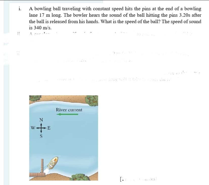 i.
A bowling ball traveling with constant speed hits the pins at the end of a bowling
lane 17 m long. The bowler hears the sound of the ball hitting the pins 3.20s after
the ball is released from his hands. What is the speed of the ball? The speed of sound
is 340 m/s.
A cnr
to
Iver is
Low long will it taeross he
River current
W
E
[. RS
::
