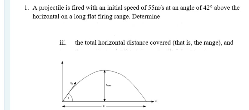 1. A projectile is fired with an initial speed of 55m/s at an angle of 42° above the
horizontal on a long flat firing range. Determine
iii.
the total horizontal distance covered (that is, the range), and
