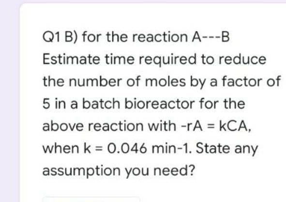 Q1 B) for the reaction A---B
Estimate time required to reduce
the number of moles by a factor of
5 in a batch bioreactor for the
above reaction with -rA = kCA,
%3D
when k = 0.046 min-1. State any
assumption you need?
