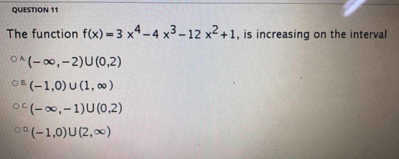 QUESTION 11
The function f(x) = 3 x4-4 x3-12 x2 +1, is increasing on the interval
OA (-0,-2)U(0,2)
OB (-1,0) U (1, 0)
O(-00,-1)U(0,2)
OD (-1,0)U (2,x)
