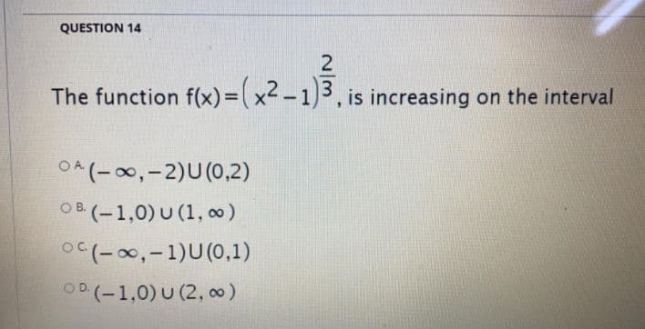 QUESTION 14
The function f(x)=(x² – 1)3 , is increasing on the interval
OA (-00,-2)U (0,2)
OB (-1,0) U (1, o)
O (-0,-1)U(0,1)
O.
OD (-1,0) U (2, oo)
