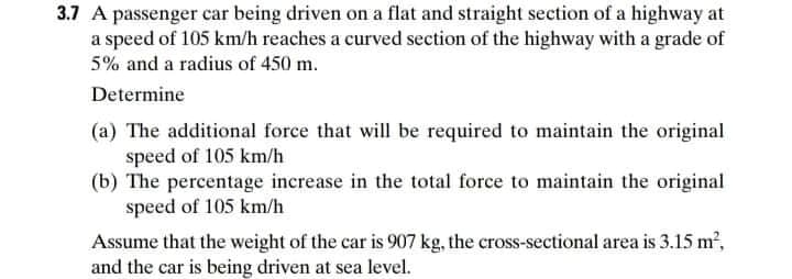 3.7 A passenger car being driven on a flat and straight section of a highway at
a speed of 105 km/h reaches a curved section of the highway with a grade of
5% and a radius of 450 m.
Determine
(a) The additional force that will be required to maintain the original
speed of 105 km/h
(b) The percentage increase in the total force to maintain the original
speed of 105 km/h
Assume that the weight of the car is 907 kg, the cross-sectional area is 3.15 m,
and the car is being driven at sea level.
