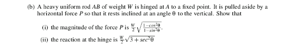 (b) A heavy uniform rod AB of weight W is hinged at A to a fixed point. It is pulled aside by a
horizontal force P so that it rests inclined at an angle 0 to the vertical. Show that
(i) the magnitude of the force Pis
1-cos2e
W
2V 1-sin24
(ii) the reaction at the hinge is V3+ sec*0
