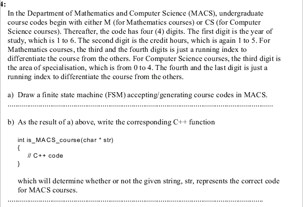 4:
In the Department of Mathematics and Computer Science (MACS), undergraduate
course codes begin with either M (for Mathematics courses) or CS (for Computer
Science courses). Thereafter, the code has four (4) digits. The first digit is the year of
study, which is 1 to 6. The second digit is the credit hours, which is again 1 to 5. For
Mathematics courses, the third and the fourth digits is just a running index to
differentiate the course from the others. For Computer Science courses, the third digit is
the area of specialisation, which is from 0 to 4. The fourth and the last digit is just a
running index to differentiate the course from the others.
a) Draw a finite state machine (FSM) accepting/generating course codes in MACS.
b) As the result of a) above, write the corresponding C++ function
int is_MACS_course(char * str)
{
I/ C++ code
which will determine whether or not the given string, str, represents the correct code
for MACS courses.
