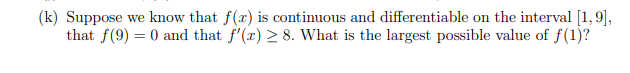 (k) Suppose we know that f(x) is continuous and differentiable on the interval [1,9],
that f(9) = 0 and that f'(x) > 8. What is the largest possible value of f(1)?
